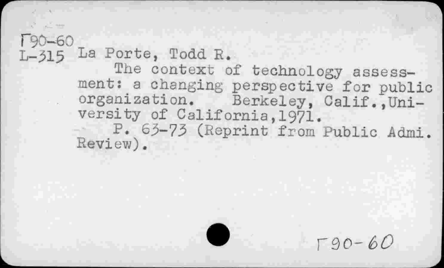 ﻿F90-60
L-315 La	Todd. R.
The context of technology assessment: a changing perspective for public organization. Berkeley, Calif.,University of California,1971.
P. 63-73 (Reprint from Public Admi. Review).
F90-60